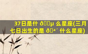 37日是什 🐵 么星座(三月七日出生的是 🪴 什么星座)